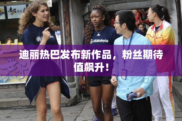 迪丽热巴发布新作品，粉丝期待值飙升！