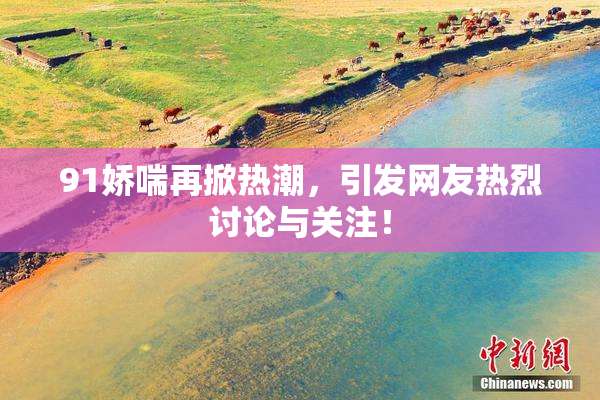 91娇喘再掀热潮，引发网友热烈讨论与关注！