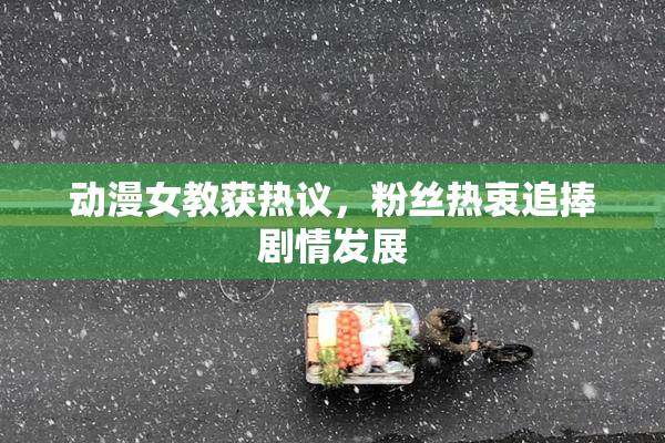 动漫女教获热议，粉丝热衷追捧剧情发展
