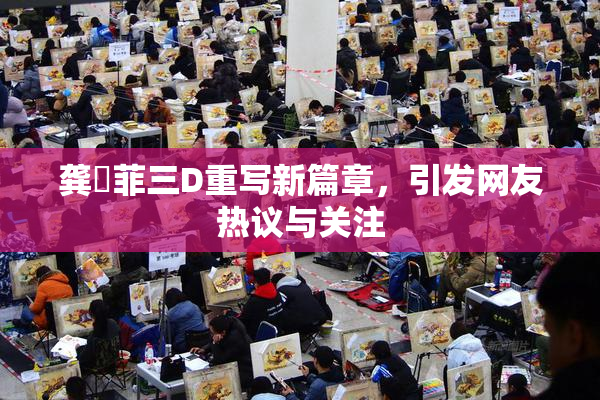 龚玥菲三D重写新篇章，引发网友热议与关注