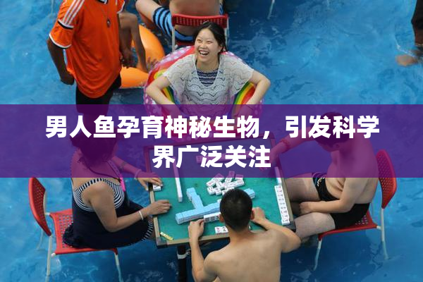 男人鱼孕育神秘生物，引发科学界广泛关注