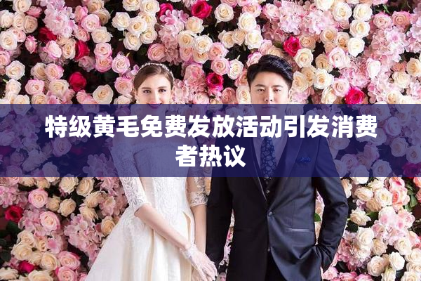 特级黄毛免费发放活动引发消费者热议