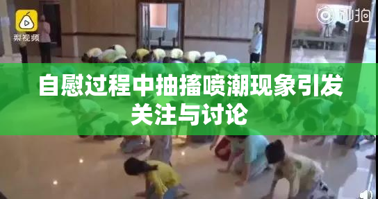 自慰过程中抽搐喷潮现象引发关注与讨论