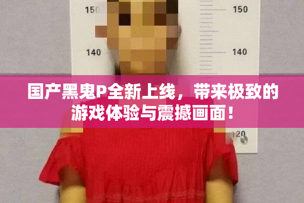 国产黑鬼P全新上线，带来极致的游戏体验与震撼画面！