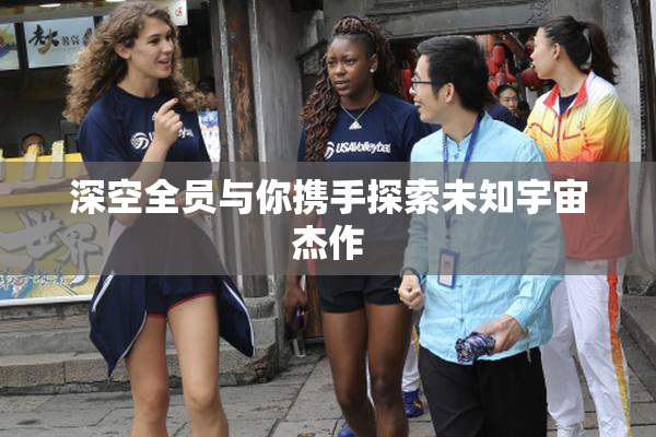 深空全员与你携手探索未知宇宙杰作
