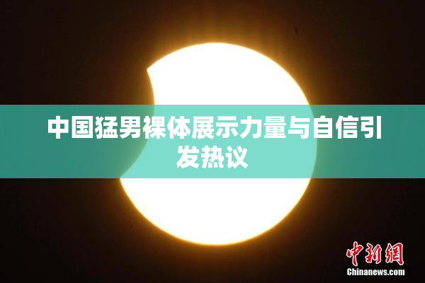 中国猛男裸体展示力量与自信引发热议