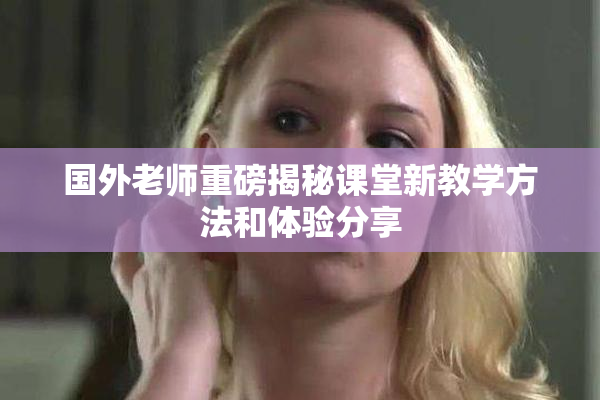 国外老师重磅揭秘课堂新教学方法和体验分享