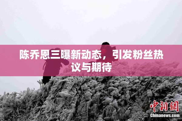 陈乔恩三曝新动态，引发粉丝热议与期待
