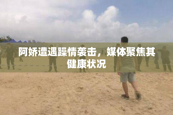 阿娇遭遇躁情袭击，媒体聚焦其健康状况