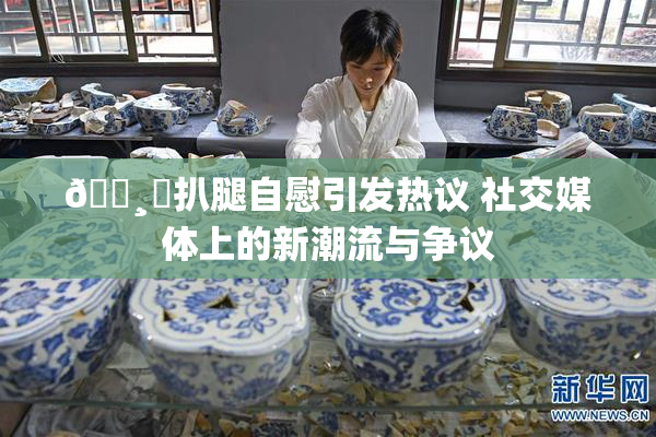 🌸‌扒腿自慰引发热议 社交媒体上的新潮流与争议