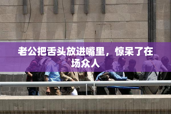 老公把舌头放进嘴里，惊呆了在场众人