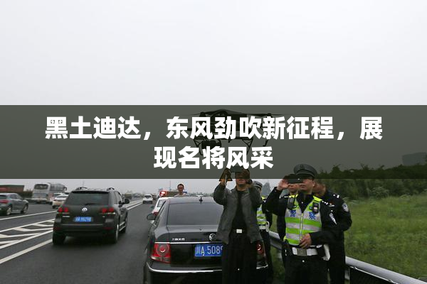黑土迪达，东风劲吹新征程，展现名将风采