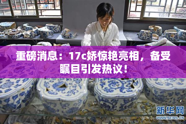 重磅消息：17c娇惊艳亮相，备受瞩目引发热议！