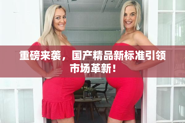 重磅来袭，国产精品新标准引领市场革新！