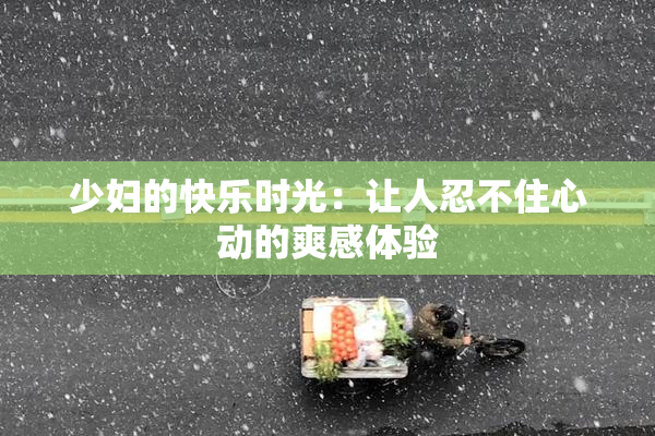 少妇的快乐时光：让人忍不住心动的爽感体验