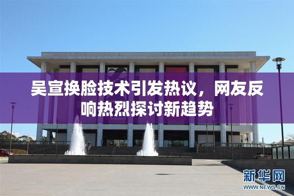吴宣换脸技术引发热议，网友反响热烈探讨新趋势