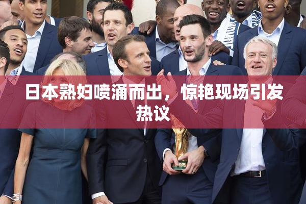 日本熟妇喷涌而出，惊艳现场引发热议