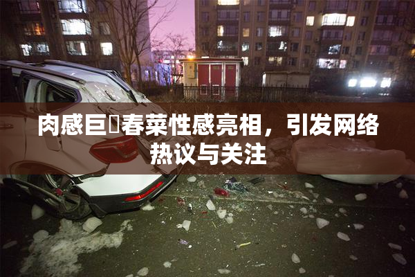 肉感巨凥春菜性感亮相，引发网络热议与关注