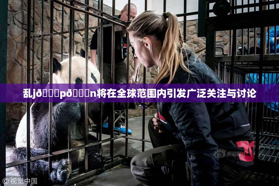 乱j🈚p🈚n将在全球范围内引发广泛关注与讨论