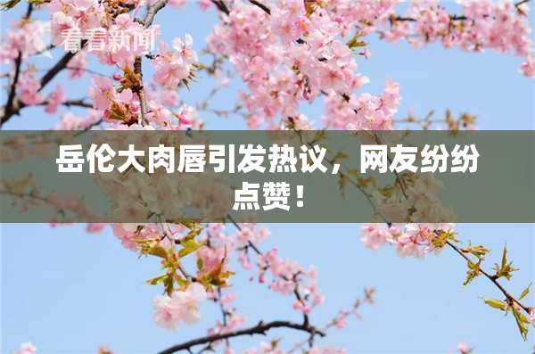 岳伦大肉唇引发热议，网友纷纷点赞！
