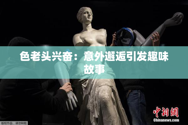 色老头兴奋：意外邂逅引发趣味故事