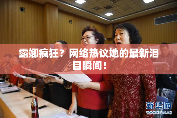 露娜疯狂？网络热议她的最新泪目瞬间！