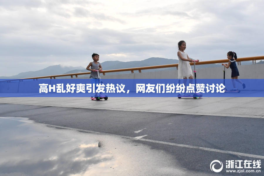 高H乱好爽引发热议，网友们纷纷点赞讨论