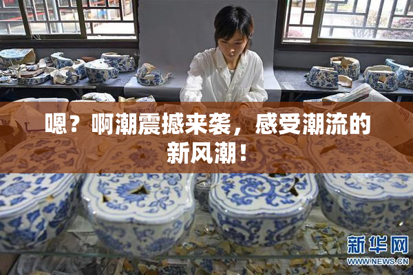 嗯？啊潮震撼来袭，感受潮流的新风潮！