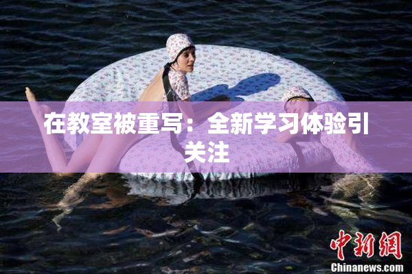 在教室被重写：全新学习体验引关注