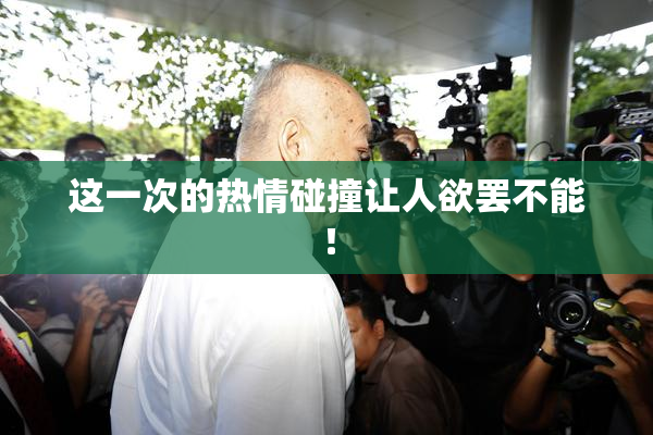 这一次的热情碰撞让人欲罢不能！