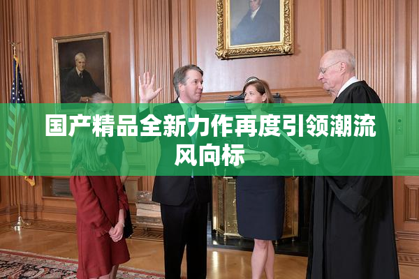 国产精品全新力作再度引领潮流风向标