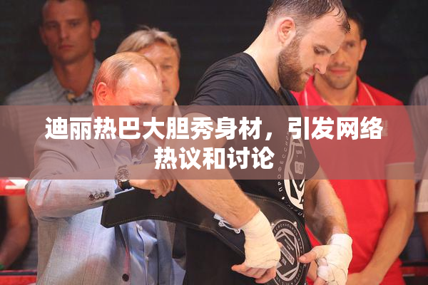迪丽热巴大胆秀身材，引发网络热议和讨论