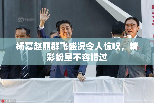 杨幂赵丽群飞盛况令人惊叹，精彩纷呈不容错过