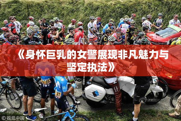 《身怀巨乳的女警展现非凡魅力与坚定执法》