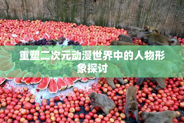 重塑二次元动漫世界中的人物形象探讨