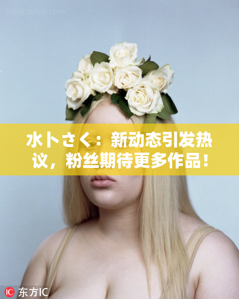 水卜さく：新动态引发热议，粉丝期待更多作品！