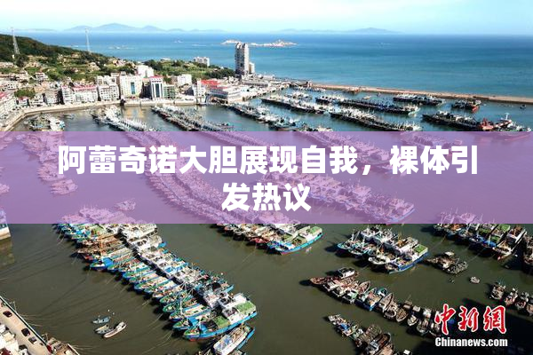 阿蕾奇诺大胆展现自我，裸体引发热议