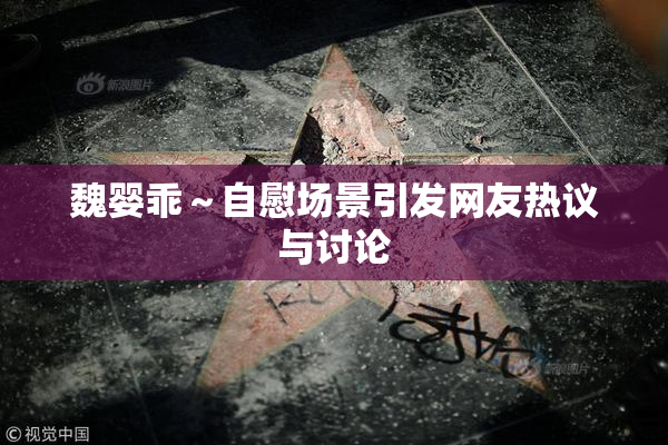 魏婴乖～自慰场景引发网友热议与讨论