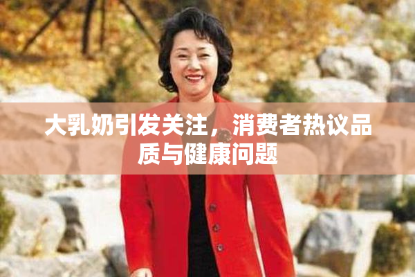 大乳奶引发关注，消费者热议品质与健康问题