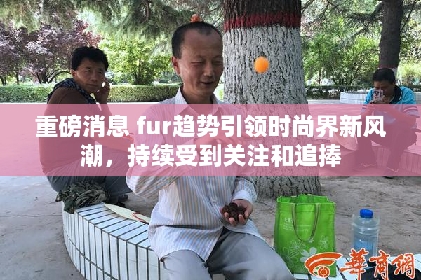 重磅消息 fur趋势引领时尚界新风潮，持续受到关注和追捧