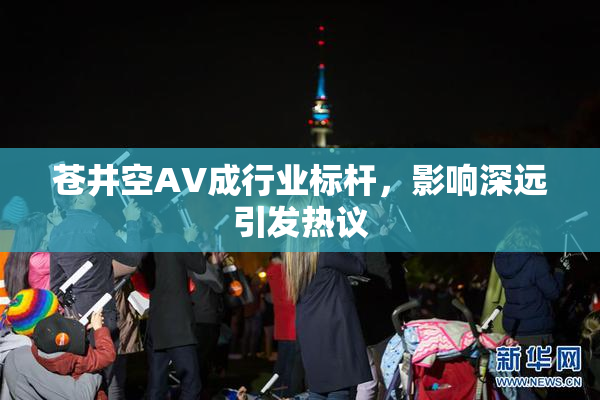 苍井空AV成行业标杆，影响深远引发热议