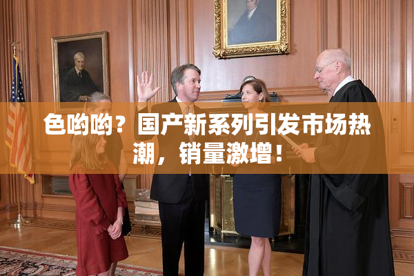色哟哟？国产新系列引发市场热潮，销量激增！