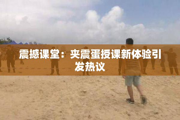 震撼课堂：夹震蛋授课新体验引发热议