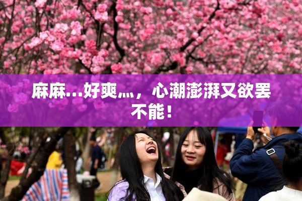 麻麻…好爽灬，心潮澎湃又欲罢不能！