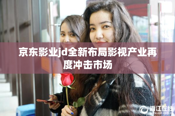 京东影业jd全新布局影视产业再度冲击市场