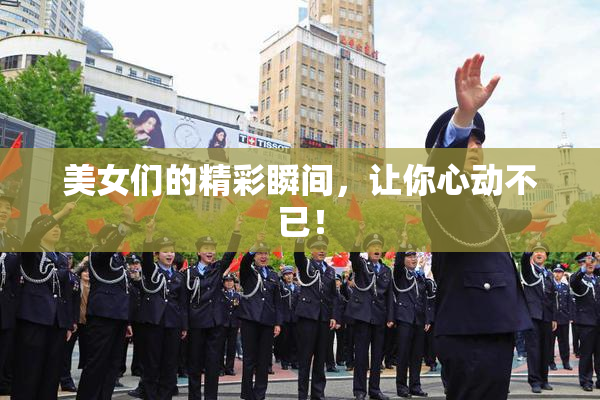 美女们的精彩瞬间，让你心动不已！