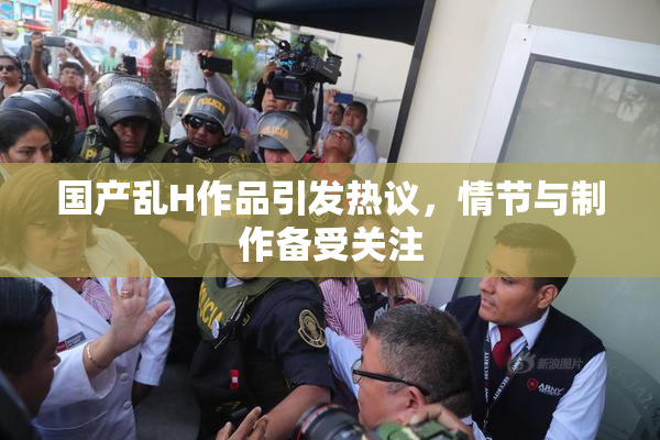 国产乱H作品引发热议，情节与制作备受关注