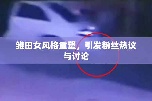 雏田女风格重塑，引发粉丝热议与讨论