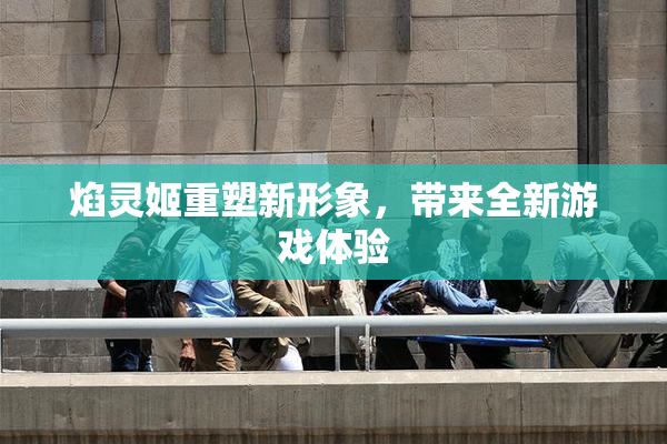 焰灵姬重塑新形象，带来全新游戏体验