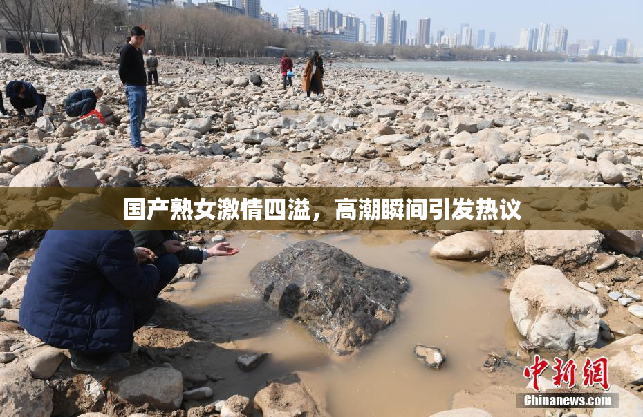 国产熟女激情四溢，高潮瞬间引发热议